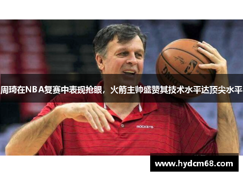 周琦在NBA复赛中表现抢眼,火箭主帅盛赞其技术水平达顶尖水平